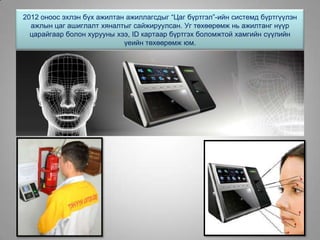 2012 оноос эхлэн бүх ажилтан ажиллагсдыг “Цаг бүртгэл”-ийн системд бүртгүүлэн
ажлын цаг ашиглалт хяналтыг сайжируулсан. Уг төхөөрөмж нь ажилтанг нүүр
царайгаар болон хурууны хээ, ID картаар бүртгэх боломжтой хамгийн сүүлийн
үеийн төхөөрөмж юм.
 