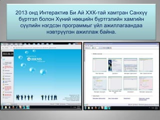 2013 онд Интерактив Би Ай ХХК-тай хамтран Санхүү
бүртгэл болон Хүний нөөцийн бүртгэлийн хамгийн
сүүлийн нэгдсэн программыг үйл ажиллагаандаа
нэвтрүүлэн ажиллаж байна.
 