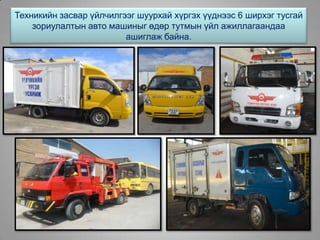 Техникийн засвар үйлчилгээг шуурхай хүргэх үүднээс 6 ширхэг тусгай
зориулалтын авто машиныг өдөр тутмын үйл ажиллагаандаа
ашиглаж байна.
 