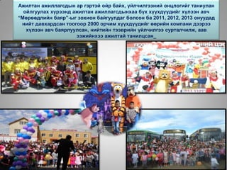 Ажилтан ажиллагсдын ар гэртэй ойр байх, үйлчилгээний онцлогийг таниулан
ойлгуулах хүрээнд ажилтан ажиллагсдынхаа бүх хүүхдүүдийг хүлээн авч
“Мөрөөдлийн баяр”-ыг зохион байгуулдаг болсон ба 2011, 2012, 2013 онуудад
нийт давхардсан тоогоор 2000 орчим хүүхдүүдийг өөрийн компани дээрээ
хүлээн авч баярлуулсан, нийтийн тээврийн үйлчилгээ сурталчилж, аав
ээжийнхээ ажилтай танилцсан_
 