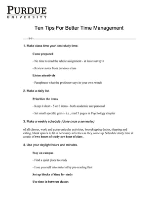 Ten Tips For Better Time Management


1. Make class time your best study time.

       Come prepared

       - No time to read the whole assignment - at least survey it

       - Review notes from previous class

       Listen attentively

       - Paraphrase what the professor says in your own words

2. Make a daily list.

       Prioritize the items

       - Keep it short - 5 or 6 items - both academic and personal

       - Set small specific goals - i.e., read 5 pages in Psychology chapter

3. Make a weekly schedule (done once a semester)

of all classes, work and extracurricular activities, housekeeping duties, sleeping and
eating, blank spaces to fit in necessary activities as they come up. Schedule study time at
a ratio of two hours of study per hour of class .

4. Use your daylight hours and minutes.

       Stay on campus

       - Find a quiet place to study

       - Ease yourself into material by pre-reading first

       Set up blocks of time for study

       Use time in between classes
 