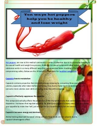 Hot peppers are now at the medical community's center of attention due to its promising benefits to
the overall health and weight loss process, thanks to its natural compound called capsaicin. This
substance works in so many different ways that can guarantee faster shedding of fat without
compromising safety. Below are the 10 benefits of capsaicin for healthier weight loss.
Capsaicin boosts metabolism
Capsaicin contains properties that stimulate energy releasing by consuming three percent more
calories, especially when taken before exercising. Also, due to faster lipid metabolism, you will
consume more calories even while at resting state, like while sleeping.
Capsaicin effectively suppresses the appetite
This compound radically affects the production of the thyroid hormone that controls adrenaline and
dopamine - hormones that regulate appetite. By adding hot peppers to every meal, you are cutting
your appetite by more than half, just enough for you to eat healthily but not overeat.
Capsaicin increases energy and alertness
Animal testing observed increased energy and alertness levels on test subjects due to
capaicin'sthermogenic effect.
Ten ways hot peppers
help you be healthy
and lose weight
 