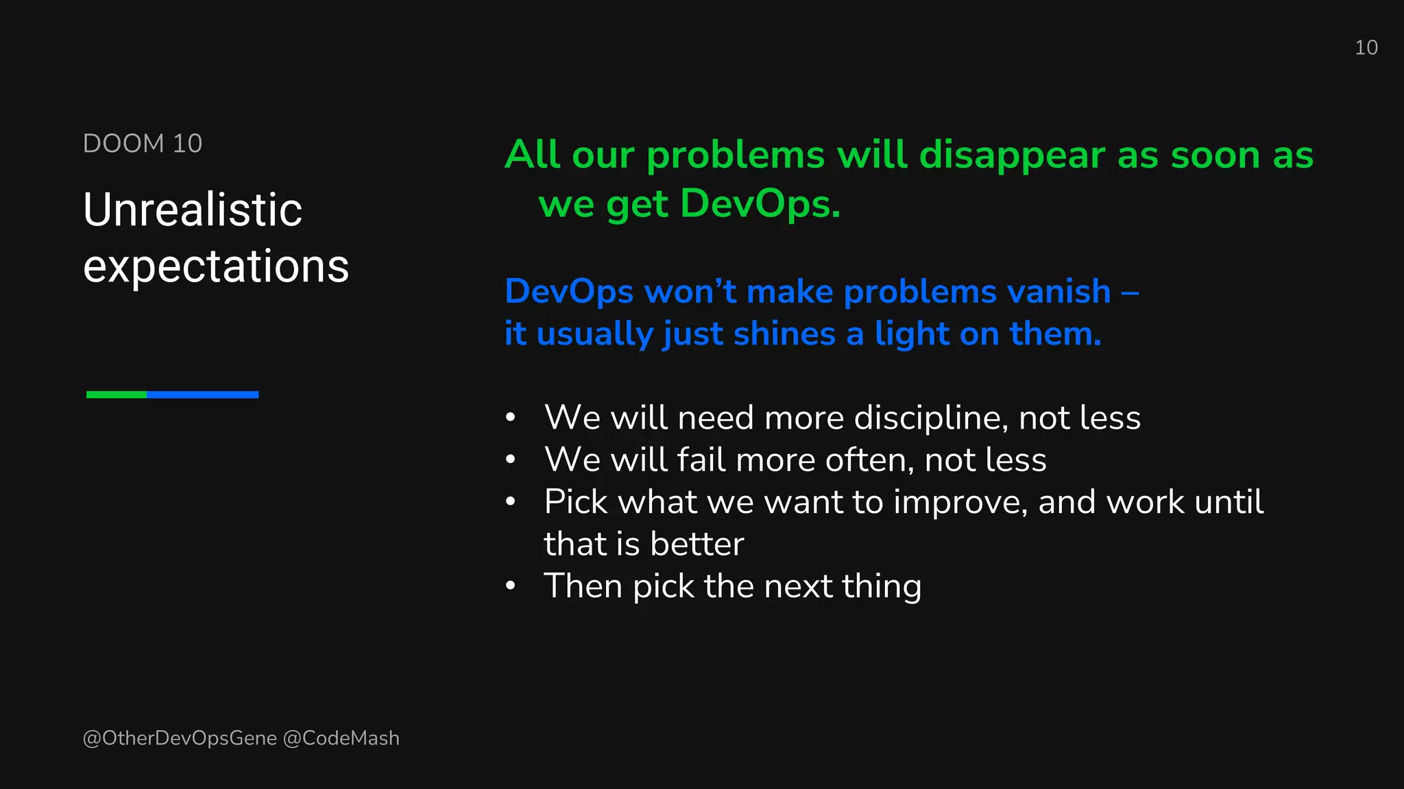 DOOM 10
Unrealistic
expectations
All our problems will disappear as soon as
we get DevOps.
DevOps won’t make problems vanish –
it usually just shines a light on them.
• We will need more discipline, not less
• We will fail more often, not less
• Pick what we want to improve, and work until
that is better
• Then pick the next thing
10
@OtherDevOpsGene @CodeMash
 