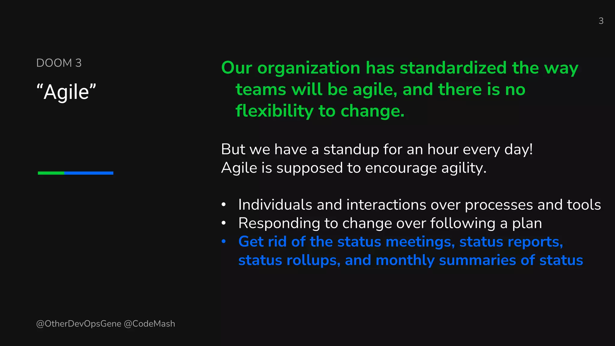 DOOM 3
“Agile”
Our organization has standardized the way
teams will be agile, and there is no
flexibility to change.
But we have a standup for an hour every day!
Agile is supposed to encourage agility.
• Individuals and interactions over processes and tools
• Responding to change over following a plan
• Get rid of the status meetings, status reports,
status rollups, and monthly summaries of status
3
@OtherDevOpsGene @CodeMash
 