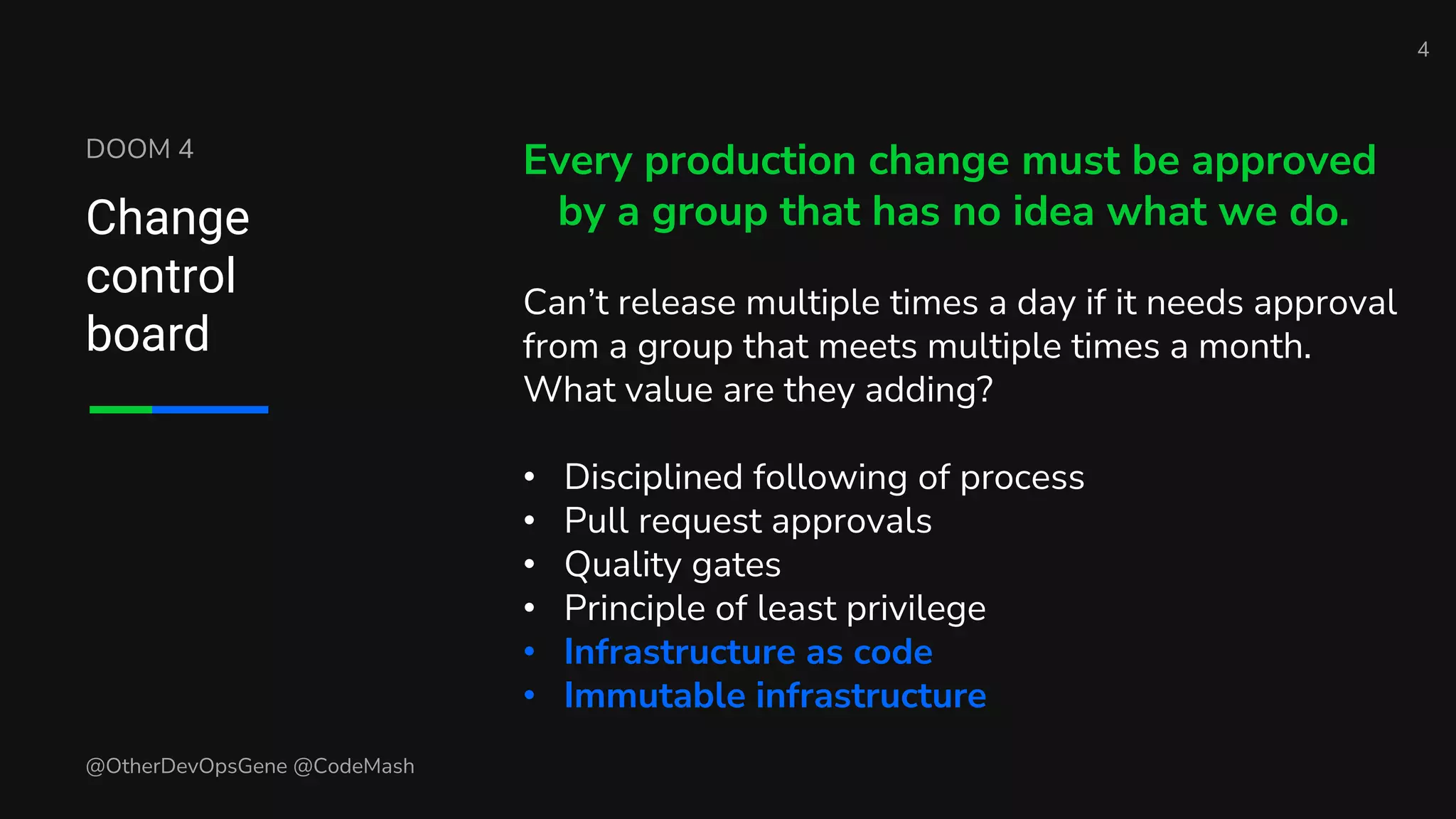 DOOM 4
Change
control
board
Every production change must be approved
by a group that has no idea what we do.
Can’t release multiple times a day if it needs approval
from a group that meets multiple times a month.
What value are they adding?
• Disciplined following of process
• Pull request approvals
• Quality gates
• Principle of least privilege
• Infrastructure as code
• Immutable infrastructure
4
@OtherDevOpsGene @CodeMash
 