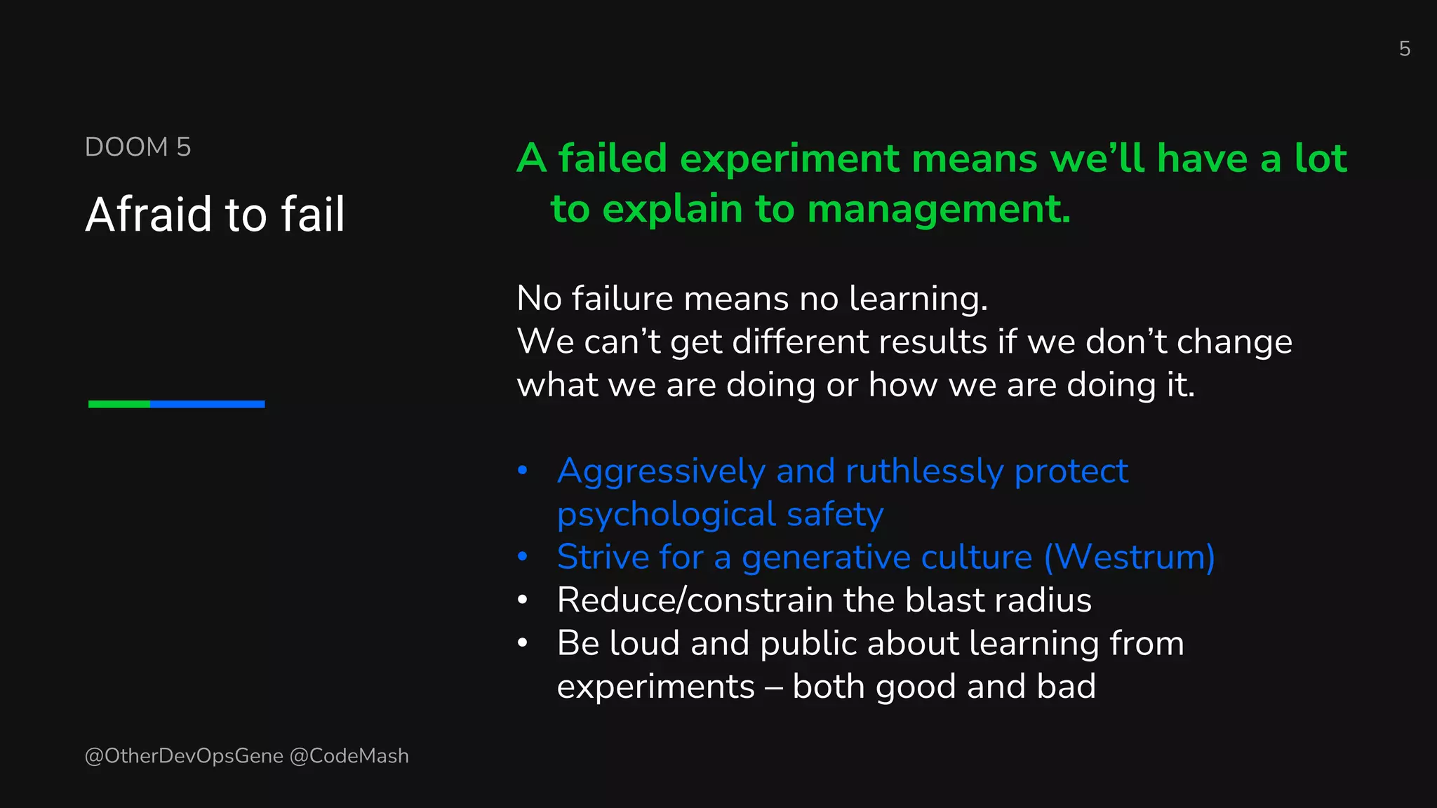DOOM 5
Afraid to fail
A failed experiment means we’ll have a lot
to explain to management.
No failure means no learning.
We can’t get different results if we don’t change
what we are doing or how we are doing it.
• Aggressively and ruthlessly protect
psychological safety
• Strive for a generative culture (Westrum)
• Reduce/constrain the blast radius
• Be loud and public about learning from
experiments – both good and bad
5
@OtherDevOpsGene @CodeMash
 