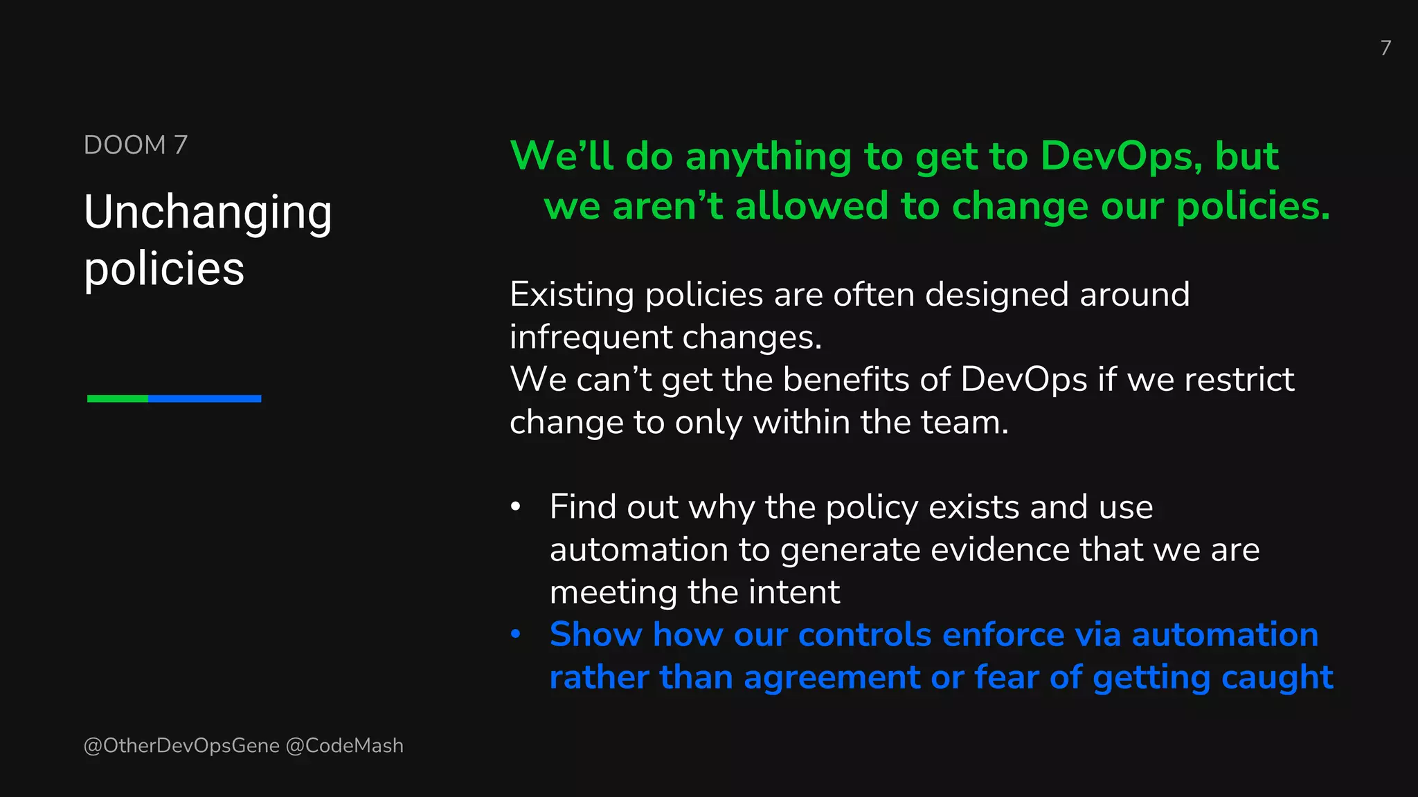 DOOM 7
Unchanging
policies
We’ll do anything to get to DevOps, but
we aren’t allowed to change our policies.
Existing policies are often designed around
infrequent changes.
We can’t get the benefits of DevOps if we restrict
change to only within the team.
• Find out why the policy exists and use
automation to generate evidence that we are
meeting the intent
• Show how our controls enforce via automation
rather than agreement or fear of getting caught
7
@OtherDevOpsGene @CodeMash
 