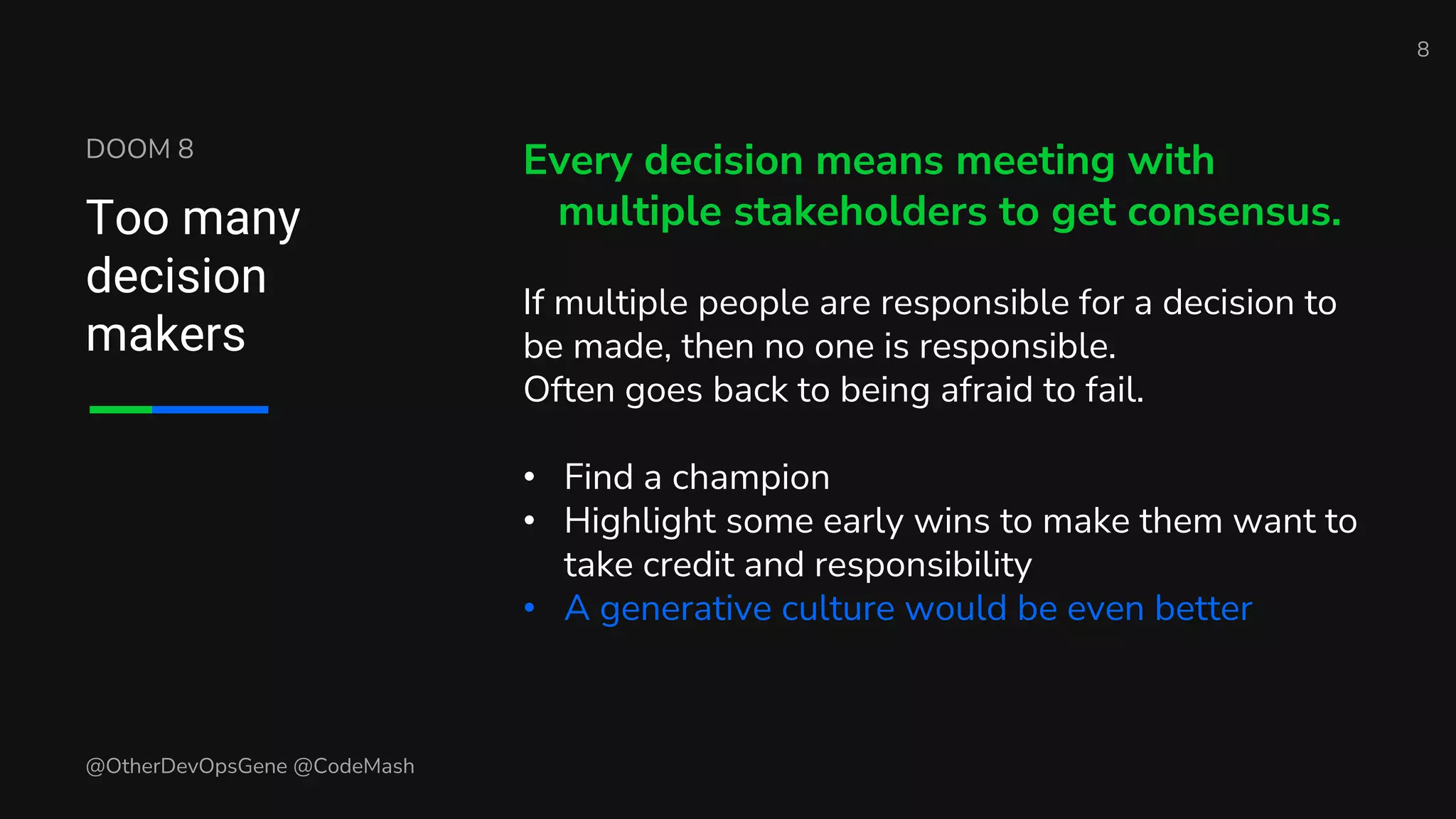 DOOM 8
Too many
decision
makers
Every decision means meeting with
multiple stakeholders to get consensus.
If multiple people are responsible for a decision to
be made, then no one is responsible.
Often goes back to being afraid to fail.
• Find a champion
• Highlight some early wins to make them want to
take credit and responsibility
• A generative culture would be even better
8
@OtherDevOpsGene @CodeMash
 