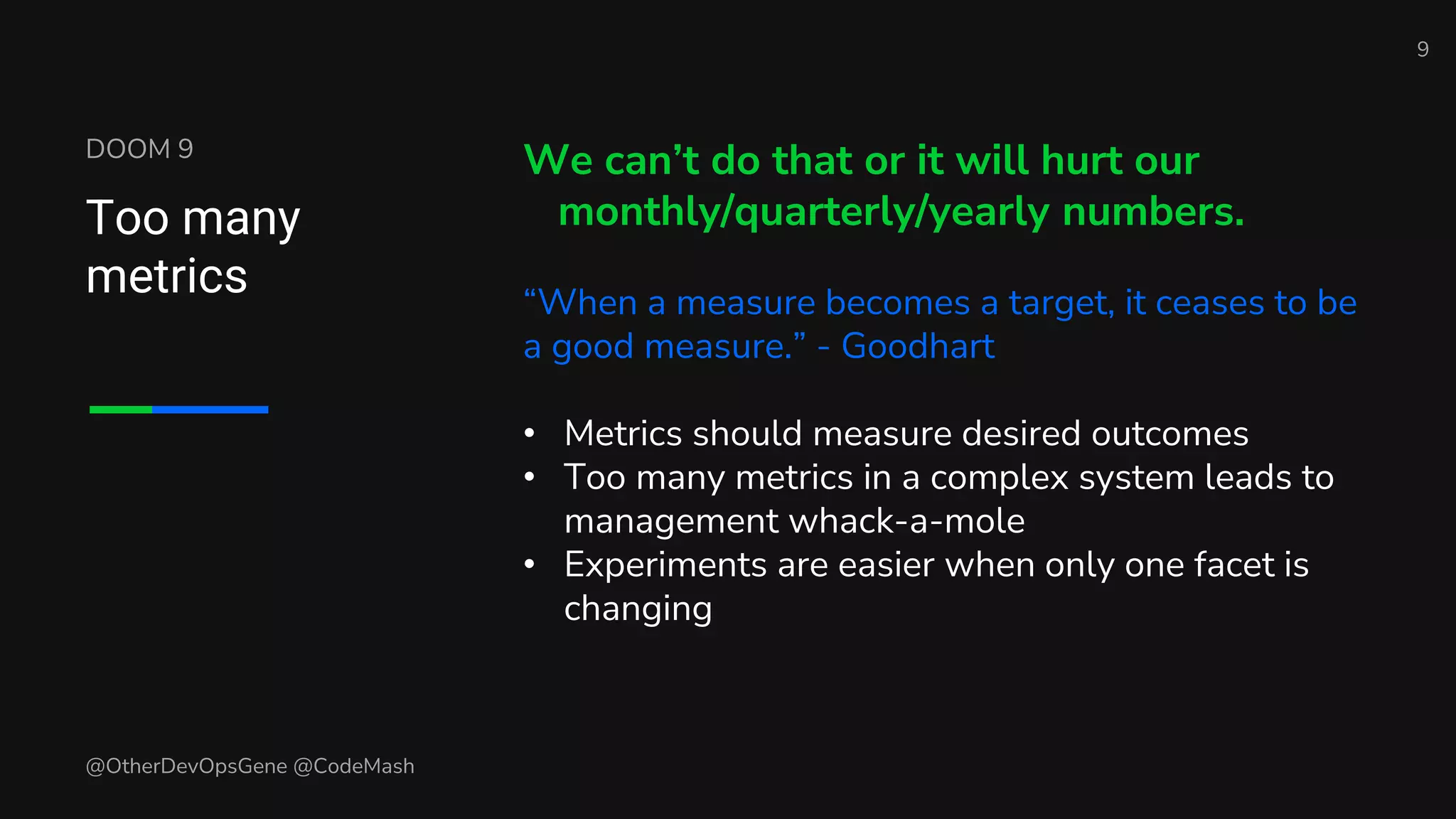 DOOM 9
Too many
metrics
We can’t do that or it will hurt our
monthly/quarterly/yearly numbers.
“When a measure becomes a target, it ceases to be
a good measure.” - Goodhart
• Metrics should measure desired outcomes
• Too many metrics in a complex system leads to
management whack-a-mole
• Experiments are easier when only one facet is
changing
9
@OtherDevOpsGene @CodeMash
 