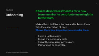 DOOM 1
Onboarding
It takes days/weeks/months for a new
team member to contribute meaningfully
to the team.
Makes them feel like a burden and/or bores them.
Sets the expectation of pace.
Shows them how important we consider them.
• Have a laptop ready
• Install the necessary tools
• Grant the necessary permissions
• Pair or mob or ensemble
@OtherDevOpsGene @CodeMash
1
 