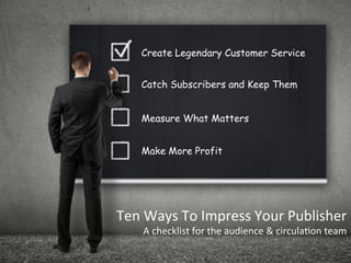 Ten	
  Ways	
  To	
  Impress	
  Your	
  Publisher	
  
A	
  checklist	
  for	
  the	
  audience	
  &	
  circula<on	
  team	
  
Create Legendary Customer Service
Catch Subscribers and Keep Them
Measure What Matters
Make More Profit
 