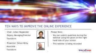 1	

TEN WAYS TO IMPROVE THE ONLINE EXPERIENCE
•  Chair: Johan Hogsander
Deputy Managing Director
Transform
•  Presenter: Simon Kirby
Associate
Transform
Please Note:
•  You can submit questions during the
webinar using the panel on the right
hand side of your screen
•  This webinar is being recorded
 