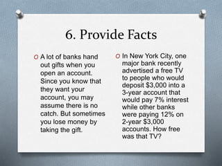 6. Provide Facts 
O A lot of banks hand 
out gifts when you 
open an account. 
Since you know that 
they want your 
account, you may 
assume there is no 
catch. But sometimes 
you lose money by 
taking the gift. 
O In New York City, one 
major bank recently 
advertised a free TV 
to people who would 
deposit $3,000 into a 
3-year account that 
would pay 7% interest 
while other banks 
were paying 12% on 
2-year $3,000 
accounts. How free 
was that TV? 
 