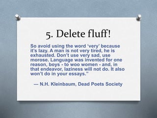 5. Delete fluff! 
So avoid using the word ‘very’ because 
it’s lazy. A man is not very tired, he is 
exhausted. Don’t use very sad, use 
morose. Language was invented for one 
reason, boys - to woo women - and, in 
that endeavor, laziness will not do. It also 
won’t do in your essays.” 
― N.H. Kleinbaum, Dead Poets Society 
 