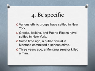 4. Be specific 
O Various ethnic groups have settled in New 
York. 
O Greeks, Italians, and Puerto Ricans have 
settled in New York. 
O Some time ago, a public official in 
Montana committed a serious crime. 
O Three years ago, a Montana senator killed 
a man. 
 