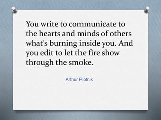 You write to communicate to 
the hearts and minds of others 
what’s burning inside you. And 
you edit to let the fire show 
through the smoke. 
Arthur Plotnik 
 