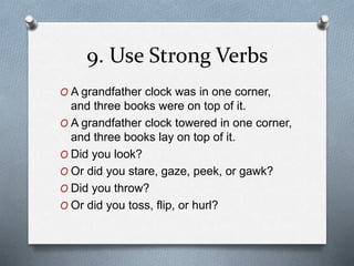9. Use Strong Verbs 
O A grandfather clock was in one corner, 
and three books were on top of it. 
O A grandfather clock towered in one corner, 
and three books lay on top of it. 
O Did you look? 
O Or did you stare, gaze, peek, or gawk? 
O Did you throw? 
O Or did you toss, flip, or hurl? 
 