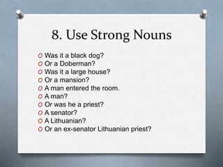 8. Use Strong Nouns 
O Was it a black dog? 
O Or a Doberman? 
O Was it a large house? 
O Or a mansion? 
O A man entered the room. 
O A man? 
O Or was he a priest? 
O A senator? 
O A Lithuanian? 
O Or an ex-senator Lithuanian priest? 
 