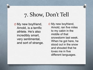 7. Show, Don’t Tell 
O My new boyfriend, 
Arnold, is a terrific 
athlete. He’s also 
incredibly smart, 
very sentimental, 
and sort of strange. 
O My new boyfriend, 
Arnold, ran five miles 
to my cabin in the 
middle of that 
snowstorm last week. 
When he got here, he 
stood out in the snow 
and shouted that he 
loves me in five 
different languages. 
 