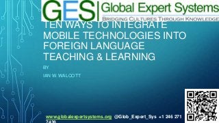 TEN WAYS TO INTEGRATE
MOBILE TECHNOLOGIES INTO
FOREIGN LANGUAGE
TEACHING & LEARNING
BY
IAN W. WALCOTT

www.globalexpertsystems.org @Glob_Expert_Sys +1 246 271

 