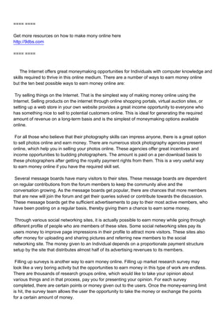 ==== ====

Get more resources on how to make mony online here
http://9dbs.com

==== ====



The Internet offers great moneymaking opportunities for Individuals with computer knowledge and
skills required to thrive in this online medium. There are a number of ways to earn money online
but the ten best possible ways to earn money online are:

Try selling things on the Internet. That is the simplest way of making money online using the
Internet. Selling products on the internet through online shopping portals, virtual auction sites, or
setting up a web store in your own website provides a great income opportunity to everyone who
has something nice to sell to potential customers online. This is ideal for generating the required
amount of revenue on a long-term basis and is the simplest of moneymaking options available
online.

For all those who believe that their photography skills can impress anyone, there is a great option
to sell photos online and earn money. There are numerous stock photography agencies present
online, which help you in selling your photos online. These agencies offer great incentives and
income opportunities to budding photographers. The amount is paid on a per-download basis to
these photographers after getting the royalty payment rights from them. This is a very useful way
to earn money online if you have the required skill set.

Several message boards have many visitors to their sites. These message boards are dependent
on regular contributions from the forum members to keep the community alive and the
conversation growing. As the message boards get popular, there are chances that more members
that are new will join the forum and get their queries solved or contribute towards the discussion.
These message boards get the sufficient advertisements to pay to their most active members, who
have been posting on a regular basis, thereby giving them a chance to earn some money.

Through various social networking sites, it is actually possible to earn money while going through
different profile of people who are members of these sites. Some social networking sites pay its
users money to improve page impressions in their profile to attract more visitors. These sites also
offer money for uploading and sharing pictures and referring new members to the social
networking site. The money given to an Individual depends on a proportionate payment structure
setup by the site that distributes almost half of its advertising revenues to its members.

Filling up surveys is another way to earn money online. Filling up market research survey may
look like a very boring activity but the opportunities to earn money in this type of work are endless.
There are thousands of research groups online, which would like to take your opinion about
various things and in that process, pay you for presenting your opinion. For each survey
completed, there are certain points or money given out to the users. Once the money-earning limit
is hit, the survey team allows the user the opportunity to take the money or exchange the points
for a certain amount of money.
 