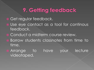 9. GettingfeedbackGet regular feedback.Use eyecontact as a toolforcontinousfeedback.Conduct a midtermcoursereview.Borrowstudentsclassnotesfrom time to time.Arrangetohaveyourlecturevideotaped.