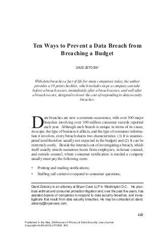 Ten Ways to Prevent a Data Breach from
Breaching a Budget
DAVID ZETOONY

With data breaches a fact of life for many companies today, the author
provides a 10 point checklist, which includes steps a company can take
before a breach occurs, immediately after a breach occurs, and well after
a breach occurs, designed to lower the cost of responding to data security
breaches.

D

ata breaches are now a common occurrence, with over 300 major
breaches involving over 100 million consumer records reported
each year. Although each breach is unique in terms of its cause,
its scope, the type of business it affects, and the type of consumer information it involves, every breach shares two characteristics: (1) It is unanticipated (and therefore usually not expected in the budget) and (2) It can be
extremely costly. Beside the internal cost of investigating a breach, which
itself usually entails numerous hours from employees, in-house counsel,
and outside counsel, where consumer notification is needed a company
usually must pay the following costs:
•	

Printing and mailing notifications;

•	

Staffing call centers to respond to consumer questions;

David Zetoony is an attorney at Bryan Cave LLP in Washington D.C. He practices antitrust and consumer protection litigation and, over the past five years, has
assisted dozens of companies to respond to data security breaches, and investigations that result from data security breaches. He may be contacted at david.
zetoony@bryancave.com.

449
Published in the May 2009 issue of Privacy & Data Security Law Journal.
Copyright ALEXeSOLUTIONS, INC.

 