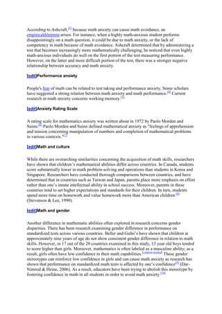 According to Ashcraft,[3] because math anxiety can cause math avoidance, an
empiricaldilemma arises. For instance, when a highly math-anxious student performs
disappointingly on a math question, it could be due to math anxiety, or the lack of
competency in math because of math avoidance. Ashcraft determined that by administering a
test that becomes increasingly more mathematically challenging, he noticed that even highly
math-anxious individuals do well on the first portion of the test measuring performance.
However, on the latter and more difficult portion of the test, there was a stronger negative
relationship between accuracy and math anxiety.

[edit]Performance anxiety


People's fear of math can be related to test taking and performance anxiety. Some scholars
have suggested a strong relation between math anxiety and math performance.[4] Current
research in math anxiety concerns working memory.[5]

[edit]Anxiety Rating Scale


A rating scale for mathematics anxiety was written about in 1972 by Paolo Morden and
Suinn.[6] Paolo Morden and Suinn defined mathematical anxiety as "feelings of apprehension
and tension concerning manipulation of numbers and completion of mathematical problems
in various contexts."[7]

[edit]Math and culture


While there are overarching similarities concerning the acquisition of math skills, researchers
have shown that children’s mathematical abilities differ across countries. In Canada, students
score substantially lower in math problem-solving and operations than students in Korea and
Singapore. Researchers have conducted thorough comparisons between countries, and have
determined that in countries such as Taiwan and Japan, parents place more emphasis on effort
rather than one’s innate intellectual ability in school success. Moreover, parents in these
countries tend to set higher expectations and standards for their children. In turn, students
spend more time on homework and value homework more than American children.[8]
(Stevenson & Lee, 1990).

[edit]Math and gender


Another difference in mathematic abilities often explored in research concerns gender
disparities. There has been research examining gender difference in performance on
standardized tests across various countries. Beller and Gafni’s have shown that children at
approximately nine years of age do not show consistent gender difference in relation to math
skills. However, in 17 out of the 20 countries examined in this study, 13 year old boys tended
to score higher than girls. Moreover, mathematics is often labeled as a masculine ability; as a
result, girls often have low confidence in their math capabilities.[citation needed] These gender
stereotypes can reinforce low confidence in girls and can cause math anxiety as research has
shown that performance on standardized math tests is affected by one’s confidence[9] (Dar-
Nimrod & Heine, 2006). As a result, educators have been trying to abolish this stereotype by
fostering confidence in math in all students in order to avoid math anxiety.[10]
 