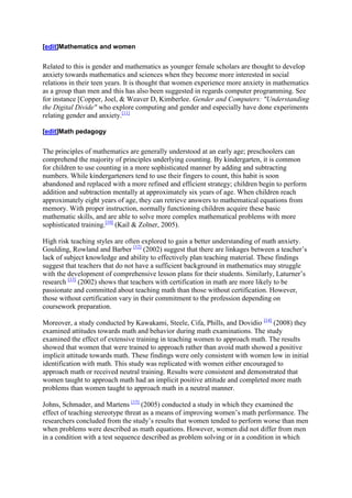 [edit]Mathematics and women


Related to this is gender and mathematics as younger female scholars are thought to develop
anxiety towards mathematics and sciences when they become more interested in social
relations in their teen years. It is thought that women experience more anxiety in mathematics
as a group than men and this has also been suggested in regards computer programming. See
for instance [Copper, Joel, & Weaver D, Kimberlee. Gender and Computers: "Understanding
the Digital Divide" who explore computing and gender and especially have done experiments
relating gender and anxiety.[11]

[edit]Math pedagogy


The principles of mathematics are generally understood at an early age; preschoolers can
comprehend the majority of principles underlying counting. By kindergarten, it is common
for children to use counting in a more sophisticated manner by adding and subtracting
numbers. While kindergarteners tend to use their fingers to count, this habit is soon
abandoned and replaced with a more refined and efficient strategy; children begin to perform
addition and subtraction mentally at approximately six years of age. When children reach
approximately eight years of age, they can retrieve answers to mathematical equations from
memory. With proper instruction, normally functioning children acquire these basic
mathematic skills, and are able to solve more complex mathematical problems with more
sophisticated training.[10] (Kail & Zolner, 2005).

High risk teaching styles are often explored to gain a better understanding of math anxiety.
Goulding, Rowland and Barber [12] (2002) suggest that there are linkages between a teacher’s
lack of subject knowledge and ability to effectively plan teaching material. These findings
suggest that teachers that do not have a sufficient background in mathematics may struggle
with the development of comprehensive lesson plans for their students. Similarly, Laturner’s
research [13] (2002) shows that teachers with certification in math are more likely to be
passionate and committed about teaching math than those without certification. However,
those without certification vary in their commitment to the profession depending on
coursework preparation.

Moreover, a study conducted by Kawakami, Steele, Cifa, Phills, and Dovidio [14] (2008) they
examined attitudes towards math and behavior during math examinations. The study
examined the effect of extensive training in teaching women to approach math. The results
showed that women that were trained to approach rather than avoid math showed a positive
implicit attitude towards math. These findings were only consistent with women low in initial
identification with math. This study was replicated with women either encouraged to
approach math or received neutral training. Results were consistent and demonstrated that
women taught to approach math had an implicit positive attitude and completed more math
problems than women taught to approach math in a neutral manner.

Johns, Schmader, and Martens [15] (2005) conducted a study in which they examined the
effect of teaching stereotype threat as a means of improving women’s math performance. The
researchers concluded from the study’s results that women tended to perform worse than men
when problems were described as math equations. However, women did not differ from men
in a condition with a test sequence described as problem solving or in a condition in which
 