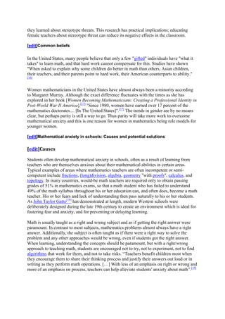 they learned about stereotype threats. This research has practical implications; educating
female teachers about stereotype threat can reduce its negative effects in the classroom.

[edit]Common beliefs


In the United States, many people believe that only a few "gifted" individuals have "what it
takes" to learn math, and that hard work cannot compensate for this. Studies have shown
"When asked to explain why some children do better in math than others, Asian children,
their teachers, and their parents point to hard work, their American counterparts to ability."
[16]



Women mathematicians in the United States have almost always been a minority according
to Margaret Murray. Although the exact difference fluctuates with the times as she has
explored in her book [Women Becoming Mathematicians: Creating a Professional Identity in
Post-World War II America].[17] "Since 1980, women have earned over 17 percent of the
mathematics doctorates.... [In The United States]".[17] The trends in gender are by no means
clear, but perhaps parity is still a way to go. Thus parity will take more work to overcome
mathematical anxiety and this is one reason for women in mathematics being role models for
younger women.

[edit]Mathematical anxiety in schools: Causes and potential solutions


[edit]Causes

Students often develop mathematical anxiety in schools, often as a result of learning from
teachers who are themselves anxious about their mathematical abilities in certain areas.
Typical examples of areas where mathematics teachers are often incompetent or semi-
competent include fractions, (long)division, algebra, geometry "with proofs", calculus, and
topology. In many countries, would-be math teachers are required only to obtain passing
grades of 51% in mathematics exams, so that a math student who has failed to understand
49% of the math syllabus throughout his or her education can, and often does, become a math
teacher. His or her fears and lack of understanding then pass naturally to his or her students.
As John Taylor Gatto[18] has demonstrated at length, modern Western schools were
deliberately designed during the late 19th century to create an environment which is ideal for
fostering fear and anxiety, and for preventing or delaying learning.

Math is usually taught as a right and wrong subject and as if getting the right answer were
paramount. In contrast to most subjects, mathematics problems almost always have a right
answer. Additionally, the subject is often taught as if there were a right way to solve the
problem and any other approaches would be wrong, even if students got the right answer.
When learning, understanding the concepts should be paramount, but with a right/wrong
approach to teaching math, students are encouraged not to try, not to experiment, not to find
algorithms that work for them, and not to take risks. “Teachers benefit children most when
they encourage them to share their thinking process and justify their answers out loud or in
writing as they perform math operations. […] With less of an emphasis on right or wrong and
more of an emphasis on process, teachers can help alleviate students' anxiety about math”.[19]
 