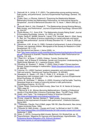 3. ^Ashcraft, M. H., & Kirk, E. P. (2001). The relationships among working memory,
    math anxiety, and performance. Journal of Experimental Psychology: General, 130,
    224-237
4. ^Cates, Gary L.a; Rhymer, Katrina N. "Examining the Relationship Between
    Mathematics Anxiety and Mathematics Performance: An Instructional Hierarchy
    Perspective", Journal of Behavioral Education Vol: 12, Issue: 1, March 2003 pp. 23-
    34
5. ^Ashcraft, Mark H.; Kirk, Elizabeth P., "The Relationships Among Working Memory,
    Math Anxiety, and Performance", Journal of Experimental Psychology: General 2001
    pp. 224-237
6. ^Paolo Morden, F.C., Suinn R.M., "The Mathematics Anxiety Rating Scale", Journal
    of Counseling Psychology, Volume: 19, (1972), pp. 551-554
7. ^Hopko, Derek R.; McNeil, Daniel W.; Lejuez, C.W.; Ashcraft, Mark H.; Eifert, Georg
    H.; Riel, Jim "The effects of anxious responding on mental arithmetic and lexical
    decision task performance" Journal of Anxiety Disorders Vol: 17, Issue: 6, 2003 pp.
    647-665
8. ^Stevenson, H.W., & Lee, S. (1990). Contexts of achievement: A study of American,
    Chinese, and Japanese children. Monographs of the Society for Research in Child
    Development, 55, 1-119
9. ^Ian Dar-Nimrod and Steven J. Heine (2006). <a
    href="http://www.medicine.mcgill.ca/epidemiology/hanley/tmp/Applications/WomenM
    ath.pdf">Exposure to Scientific Theories Affects Women’s Math Performance</a>.
    Science, 314, 435
10. ^ abKail, R.V., & Zolner, T. (2005). Children. Toronto: Prentice Hall.
11. ^Copper, Joel, & Weaver D, Kimberlee. Gender and Computers: Understanding the
    Digital Divide (Mahwah, N.J.: Lawrence Erbaum, 2003).
12. ^Goulding, M., Rowland, T., Barber, T. (2002). Does it matter? Primary teachers
    trainees’ subject knowledge in mathematics. British Educational Research Journal,
    28, 689-704.
13. ^Laturner, R.J. (2002) Teachers’ academic preparation and commitment to teach
    math and science. Teaching and Teacher Education, 18, 653-663.
14. ^Kawakami, K., Steele, J. R., Cifa, C., Phills, C. E., & Dovidio, J. F. (2008).
    Approaching math increases math = me, math = pleasant. Journal of Experimental
    Social Psychology, 44, 818-825.
15. ^Johns, M., Schmader, T., Martens, A. (2005). Knowing is half the battle: Teaching
    stereotype threat as a means of improving women’s math performance.
    Psychological Science, 16,175-179.
16. ^Tobias, Shiela, Overcoming Math Anxiety. (New York: W. W. Norton & Company,
    1993), page 52
17. ^ abMurray M. A. M., Women Becoming Mathematicians: Creating a Professional
    Identity in Post-World War II America (Cambridge, Mass.: The MIT Press, 2000)
18. ^Gatto, John Taylor .""An Underground History of American Education.""
    http://www.johntaylorgatto.com/underground/index.htm
19. ^Furner, Joseph M., Berman, Barbara T., "Math anxiety: Overcoming a major
    obstacle to the improvement of student math performance", Childhood Education,
    Spring 2003
20. ^ abZaslavsky, Claudia, Fear of Math, pages 198-199. (New Brunswick, New Jersey:
    Rutgers University Press, 1994)
21. ^"Episode 54: Math Anxiety – Causes and Cures", by Michael on April 13, 2008,
    http://www.thepsychfiles.com/2008/04/episode-54-math-anxiety-causes-and-cures/
    September 7, 2009
22. ^Arem, C. (2010). Conquering Math Anxiety. Belmont, CA: Brooks/Cole. pp. 43.
23. ^HypnoGenesis.: Magazine for Hypnosis and Hypnotherapy, HypnoGenesis:. "The
    Progressive Muscle Relaxation of Dr. Edmund Jacobson".
    http://www.hypnos.co.uk/hypnomag/jacobson.htm.
 