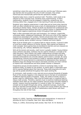 something is done this way or that way and why not this way? Whereas years
ago learners did not question the why of math concepts; they simply
memorized and mechanically performed the operations needed.
Students today have a need for practical math. Therefore, math needs to be
relevant to their everyday lives. Students enjoy experimenting. To learn
mathematics, students must be engaged in exploring, conjecturing, and
thinking rather than, engaged only in rote learning of rules and procedures.
Students’ prior negative experiences in math class and at home when learning
math are often transferred and cause a lack of understanding of mathematics.
According to Sheila Tobias, millions of adults are blocked from professional and
personal opportunities because they fear or perform poorly in mathematics for
many, these negative experiences remain throughout their adult lives.
Math is often associated with pain and frustration. For instance, unpaid bills,
unforeseen debts, unbalanced checkbooks, IRS forms are a few of the negative
experiences associated with numbers. Parents should show their children how
numbers are successfully used by them in positive pleasant ways, such as in
cooking, sewing, sports, problem solving in hobbies and home repairs.
Math must be looked upon in a positive light to reduce anxiety. A person’s state
of mind has a great influence on his/her success. Many games are based on
math concepts. Some games that are beneficial to learners and are enjoyed are
cards playing, Life, Yahtzee, Battleship and Tangrams.
With all the tension and anxiety, math humor is greatly needed. Young children
enjoy cartoons and jokes. Cartoons may be used to introduce a concept or for
class discussion. Most children will master mathematical concepts and skills
more readily if they are presented first in concrete, pictorial and symbols. For
example manipulatives are concrete objects used to teach a concept. By using
manipulatives, pictures and symbols to model or represent abstract ideas, the
stage is set for young learners to understand the abstractions they represent.
Students enjoy the change from lecture and books and they are more inclined
to explore with manipulatives and show greater interest in classwork.
Cooperative groups provide students a chance to exchange ideas, to ask
questions freely, to explain to one another, to clarify ideas in meaningful ways
and to express feelings about their learning. These skills acquired at an early
age will be greatly beneficial throughout their adult working life.
In conclusion, math anxiety is very real and occurs among thousands of people.
Much of this anxiety happens in the classroom due to the lack of consideration
of different learning styles of students. Today, the needs of society require a
greater need for mathematics. Math must be looked upon in a positive light to
reduce math anxiety. Therefore, teachers must re-examine traditional teaching
methods which often do not match students’ learning styles and skills needed in
society. Lessons must be presented in a variety of ways. For instance, a new
concept can be taught through play acting, cooperative groups, visual aids,
hands on activities and technology. As a result once young children see math as
fun, they will enjoy it, and, the joy of mathematics could remain with them
throughout the rest of their lives.



                                References
Spikell, M. (1993). Teaching mathematics with manipulatives: A resource of
activities for the K-12 teacher. New York: Allyn and Bacon.
Tobias, S. (1993). Overcoming math anxiety. New York: W. W. Norton &
 