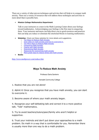 There are a variety of other proven techniques and activites that will help to to conquer math
anxiety. There are a variety of resources that will address these techniques and activities in
more detail than is possible here.

       Mission College Mathematics Department

       Talk to your instructor or a tutor in the Math Learning Center about your feelings
       toward mathematics. Acknowledging your feelings is the first step in conquering
       them. Your instructor and tutors can help direct you to good resources and practices
       that can help you reduce or eliminate the emotional blocks to learning mathematics.

       Websites: Check out these websites for more details and suggestions.
          o Ten Ways to Reduce Math Anxiety
          o Cool video on math anxiety and how to overcome it.
          o Ten More Ways to Reduce Math Anxiety
          o Conquering Math Anxiety
          o Coping with Math Anxiety
          o Overcoming Math Anxiety
          o Resources for overcoming math anxiety
          o More great ways to reduce stress and math anxiety
       Books

http://www.mathpower.com/reduce.htm



                           Ways To Reduce Math Anxiety

                                    Professor Daria Santerre


                                  Norwalk Community College


1. Realize that you are not alone!

2. Admit it! Once you recognize that you have math anxiety, you can start
to overcome it.

3. Become aware of where your math anxiety began.

4. Recognize your self-defeating talk and correct it to a more positive
talk. "Talk" mathematics.

5. Try to avoid teachers/tutors/peer/family who aren’t helpful or
supportive.

6. Trust your instincts and don’t put down your approaches to a math
problem. Do math in a way that is comfortable for you. Remember there
is usually more than one way to do a math problem.
 
