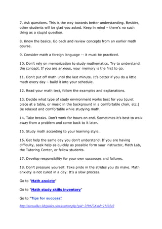 7. Ask questions. This is the way towards better understanding. Besides,
other students will be glad you asked. Keep in mind – there’s no such
thing as a stupid question.

8. Know the basics. Go back and review concepts from an earlier math
course.

9. Consider math a foreign language -- it must be practiced.

10. Don't rely on memorization to study mathematics. Try to understand
the concept. If you are anxious, your memory is the first to go.

11. Don’t put off math until the last minute. It’s better if you do a little
math every day – build it into your schedule.

12. Read your math text, follow the examples and explanations.

13. Decide what type of study environment works best for you (quiet
place at a table, or music in the background in a comfortable chair, etc.)
Be relaxed and comfortable while studying math.

14. Take breaks. Don’t work for hours on end. Sometimes it’s best to walk
away from a problem and come back to it later.

15. Study math according to your learning style.

16. Get help the same day you don't understand. If you are having
difficulty, seek help as quickly as possible form your instructor, Math Lab,
the Tutoring Center, or fellow students.

17. Develop responsibility for your own successes and failures.

18. Don’t pressure yourself. Take pride in the strides you do make. Math
anxiety is not cured in a day. It’s a slow process.

Go to "Math anxiety"

Go to "Math study skills inventory"

Go to "Tips for success"

http://norwalkcc.libguides.com/content.php?pid=259827&sid=2150242
 