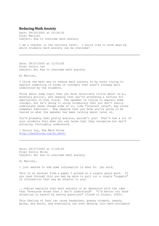 Reducing Math Anxiety
Date: 08/26/2005 at 23:30:30
From: Maricel
Subject: How to overcome math anxiety

I am a teacher in the tertiary level. I would like to know ways by
which students math anxiety can be overcome?




Date: 08/27/2005 at 12:02:00
From: Doctor Ian
Subject: Re: How to overcome math anxiety

Hi Maricel,

I think the best way to reduce math anxiety is by never trying to
explain something in terms of concepts that aren't already well
understood by the students.

Think about some topic that you know relatively little about (e.g.,
monetary policy), and imagine that you're attending a lecture for
specialists in that field. The speaker is trying to explain some
concept, but he's doing it using vocabulary that you don't really
understand (even though some of it, like "interest rates", may sound
somewhat familiar). Now imagine that you know you're going to be
tested on what the speaker has been talking about later on.

You'd probably feel pretty anxious, wouldn't you? That's how a lot of
your students feel when you use terms that they recognize but don't
actually, thoroughly understand.

- Doctor Ian, The Math Forum
http://mathforum.org/dr.math/




Date: 08/27/2005 at 17:26:45
From: Doctor Wilko
Subject: Re: How to overcome math anxiety

Hi Maricel,

I just wanted to add some information to what Dr. Ian said.

This is an excerpt from a paper I worked on a couple years back. If
you read through this you may be able to pull out a couple "nuggets"
of information that may be helpful to you:


...Tobias explains that math anxiety is an obsession with the idea
that "everyone knows that I don't understand". "I'd better not draw
attention to myself by asking questions" (Cited in Stuart, 2000).

This feeling of fear can cause headaches, queasy stomach, sweaty
palms, dry mouth, and eventually can even develop into math avoidance
 