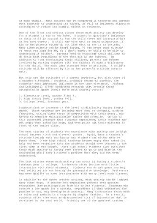 or math phobia. Math anxiety can be conquered if teachers and parents
work together to understand its causes, as well as implement effective
strategies to reduce its harmful effect on students.

One of the first and obvious places where math anxiety can develop
for a student is his or her home. A parent or guardian's influence
on their child is crucial to how the child views and interprets his
or her environment. A child may view math as being unimportant if
his or her parents either do not like math or see it as useless.
Many times parents can be heard saying, "I was never good at math"
or "math was hard for me, so I don't expect my child to be able to
understand it either". Parents need to encourage their children to
do their best regardless of how they did in the subject. In
addition to just encouraging their children, parents can become
involved by working together with the teacher to make a difference
for the child. The main idea stressed here is attitude. A child's
attitude will be affected by his or her parent's attitude towards
math.

Not only are the attitudes of a parent important, but also those of
a student's teacher. Teachers, probably second to parents, are
students' most important influence in how they view math. Jackson
and Leffingwell (1999) conducted research that reveals three
categories of grade levels where math anxiety occurs:

1. Elementary level, grades 3 and 4.
2. High School level, grades 9-11.
3. College level, freshman year.

Students face an increase in the level of difficulty during fourth
grade. These students are learning more complex concepts, such as
fractions, taking timed tests in competition with their peers, and
having to memorize multiplication tables and formulas. On top of
this increased pressure that students experience, their teachers may
get angry when asked for help, and even point out their mistakes in
front of the entire class.

The next cluster of students who experience math anxiety are in high
school between ninth and eleventh grades. Again, here a teacher's
attitude towards math and his or her students can either make or
break them. Often high school teachers become angry when asked for
help and even verbalize that the students should have learned it the
first time it was taught. Many high school students also attribute
their math anxiety to having been forced to go to and stay at the
chalkboard until they finished a problem that they did not even
understand.

The last cluster where math anxiety can occur is during a student's
freshman year in college. Professors often lecture with little
interaction with their students. Students who do ask questions may
feel belittled for not having the prerequisite knowledge. Professors
may even dislike or have less patience with entry level math classes.

In addition to the above teacher actions, math anxiety can be induced
many other ways. A teacher who emphasizes product over process
encourages less participation from his or her students. Students who
receive a low grade for a mistake, regardless if they understood the
problem or not, may develop math anxiety. Many instructors teach math
as rules and symbols in a chapter by chapter fashion. As a result,
students often view math as disconnected bits of information that is
unrelated to the real world. Probably one of the greatest teacher
 