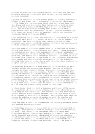 mistakes is starting a new concept before the current one has been
mastered, especially since most math is built up from learning
previous material.

A parent or teacher's attitude toward gender can greatly influence a
student of any grade level. According to Jackson and Leffingwell
(1999), girls are ridiculed more often than boys, given less help
than boys, and even discouraged from taking math as much as boys.
However, it is a common myth that boys are better at math than
girls, and it simply may be society that hinders girls from
experiencing their math potential. In fact, research suggests that
girls start out ahead of boys in talking, reading, and counting
(Zaslavsky Cited in Fotoples, 2000).

After reviewing the attitudes and actions that contribute to a student
developing math anxiety, it should be more clear how to prevent this
condition. Two main strategies that teachers can use to help
eliminate math anxiety and build student confidence are demonstrated
in their emotional and physical actions.

The first area of strategies appeal more to the emotions of students
and are more general to the classroom environment. These strategies
are related to the idea of the importance of teachers' attitudes
towards students.   Teachers should only use positive talk, encourage
questions, and demonstrate a sensitive character. Teachers of this
character puts themselves in the shoes of their students, acknowledges
their fears, and have an overall acceptance of all the students.
Overall, this type of teacher has a safe classroom where students feel
accepted and are encouraged to learn.

The physical strategies are more specific to the teaching of math.
Teachers should use manipulatives whenever possible to solidify
concepts in their students' minds. Cooperative learning and peer
tutoring are also highly encouraged. Students often benefit from
getting an explanation from the viewpoint of a classmate. In order
that students do not see math as unrelated and disconnected bits of
information, teachers should constantly review past material, make
connections from the math world to the real world, and master concepts
before moving on. Math anxiety appears to be highest on test days.
To help with this, teachers need to teach test taking strategies, as
well as give the students study guides to focus them.

In their book, _Mind Over Math_, Kogelman and Warren (1978) stress
the importance of acknowledging anxiety and writing about it as a
first step in dealing with it. For teachers, this may mean having
journal writing where students express their feelings about a topic
being covered or about math in general. Many teachers also have had
success by writing up a plan of action in which the teacher and
student sign it and together remain focused on achieving a goal.

These are just a handful of suggestions that may help students become
less anxious during math class.

As technology continues to grow, math is becoming more demanded by
industry. This demand for math is causing a surge of math anxiety
for many. For teachers, the challenge remains to teach math
effectively without inducing math anxiety in students. Math anxiety
can be lessened and possibly eliminated if parents and teachers
collaborate to understand its causes and implement proper strategies
to reduce its effect. As teachers and parents demonstrate an
accepting, sincere, and positive attitude, they will be able to
 