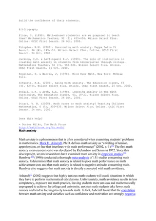 build the confidence of their students.


Bibliography

Fiore, G. (1999). Math-abused students: are we prepared to teach
them? Mathematics Teacher, 92 (5), 403-406. Wilson Select Plus.
Online. OCLC First Search. 24 Oct. 2000.

Fotoples, R.M. (2000). Overcoming math anxiety. Kappa Delta Pi
Record, 36 (4), 149-151. Wilson Select Plus. Online. OCLC First
Search. 24 Oct. 2000.

Jackson, C.D. & Leffingwell R.J. (1999). The role of instructors in
creating math anxiety in students from kindergarten through college.
Mathematics Teacher, 92 (7), 583-586. Wilson Select Plus. Online.
OCLC First Search. 24 Oct. 2000.

Kogelman, S. & Warren, J. (1978). Mind Over Math. New York: McGraw
Hill.

Schwartz, A.E. (2000). Axing math anxiety. The Education Digest, 65
(5), 62-64. Wilson Select Plus. Online. OCLC First Search. 24 Oct. 2000.

Steale, D.F. & Arth, A.A. (1998). Lowering anxiety in the math
curriculum. The Education Digest, 63, 18-23. Wilson Select Plus.
Online. OCLC First Search. 24 Oct. 2000.

Stuart, V. B. (2000). Math curse or math anxiety? Teaching Children
Mathematics, 6 (5), 330-335. Wilson Select Plus. Online. OCLC First
Search. 24 Oct. 2000.


Does this help?

- Doctor Wilko, The Math Forum
http://mathforum.org/dr.math/
Math anxiety


Math anxiety is a phenomenon that is often considered when examining students’ problems
in mathematics. Mark H. Ashcraft, Ph.D. defines math anxiety as “a feeling of tension,
apprehension, or fear that interferes with math performance” (2002, p. 1).[1] The first math
anxiety measurement scale was developed by Richardson and Suinn in 1972. Since this
development, several researchers have examined math anxiety in empirical studies.[1]
Hembree [2] (1990) conducted a thorough meta-analysis of 151 studies concerning math
anxiety. It determined that math anxiety is related to poor math performance on math
achievement tests and that math anxiety is related to negative attitudes concerning math.
Hembree also suggests that math anxiety is directly connected with math avoidance.

Ashcraft[1] (2002) suggests that highly anxious math students will avoid situations in which
they have to perform mathematical calculations. Unfortunately, math avoidance results in less
competency, exposure and math practice, leaving students more anxious and mathematically
unprepared to achieve. In college and university, anxious math students take fewer math
courses and tend to feel negatively towards math. In fact, Ashcraft found that the correlation
between math anxiety and variables such as confidence and motivation are strongly negative.
 