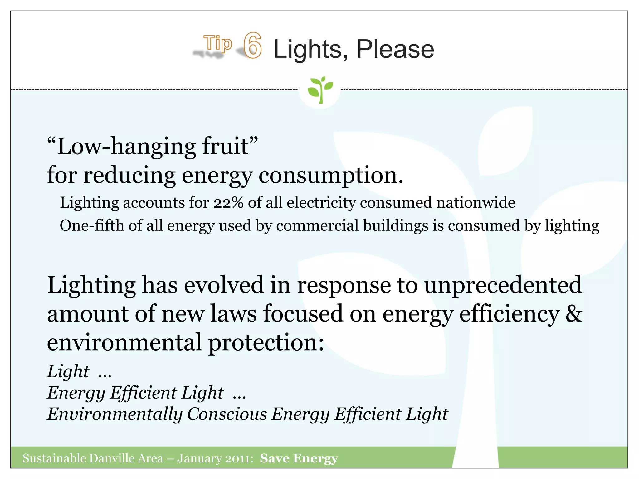Lights, Please


    “Low-hanging fruit”
    for reducing energy consumption.
      Lighting accounts for 22% of all electricity consumed nationwide
      One-fifth of all energy used by commercial buildings is consumed by lighting


    Lighting has evolved in response to unprecedented
    amount of new laws focused on energy efficiency &
    environmental protection:
    Light …
    Energy Efficient Light …
    Environmentally Conscious Energy Efficient Light

Sustainable Danville Area – January 2011: Save Energy
 