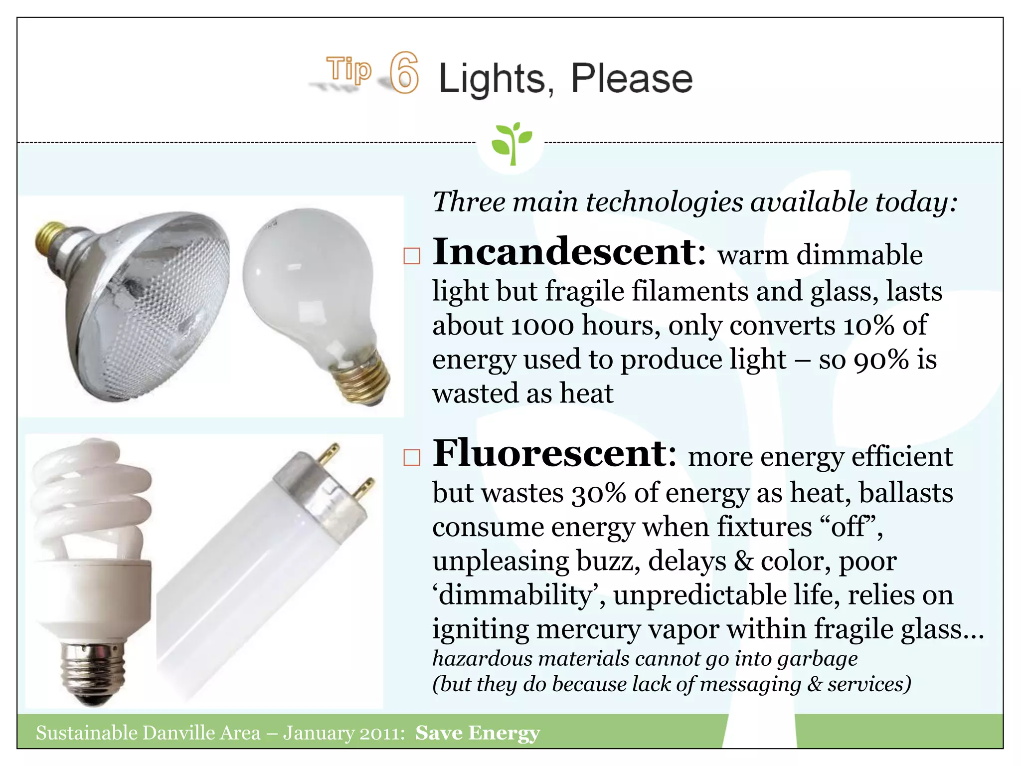 Three main technologies available today:
                                         Incandescent: warm dimmable
                                          light but fragile filaments and glass, lasts
                                          about 1000 hours, only converts 10% of
                                          energy used to produce light – so 90% is
                                          wasted as heat

                                         Fluorescent: more energy efficient
                                          but wastes 30% of energy as heat, ballasts
                                          consume energy when fixtures “off”,
                                          unpleasing buzz, delays & color, poor
                                          „dimmability‟, unpredictable life, relies on
                                          igniting mercury vapor within fragile glass…
                                          hazardous materials cannot go into garbage
                                          (but they do because lack of messaging & services)

Sustainable Danville Area – January 2011: Save Energy
 