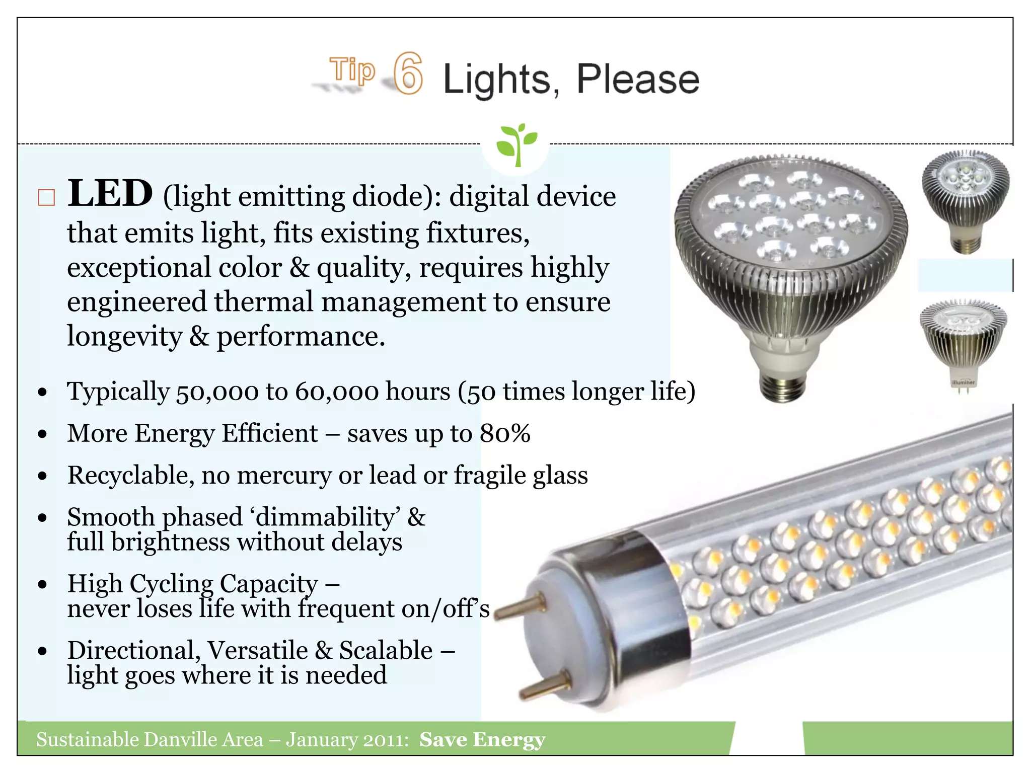    LED (light emitting diode): digital device
    that emits light, fits existing fixtures,
    exceptional color & quality, requires highly
    engineered thermal management to ensure
    longevity & performance.
 Typically 50,000 to 60,000 hours (50 times longer life)
 More Energy Efficient – saves up to 80%
 Recyclable, no mercury or lead or fragile glass
 Smooth phased „dimmability‟ &
    full brightness without delays
 High Cycling Capacity –
    never loses life with frequent on/off‟s
 Directional, Versatile & Scalable –
    light goes where it is needed

Sustainable Danville Area – January 2011: Save Energy
 