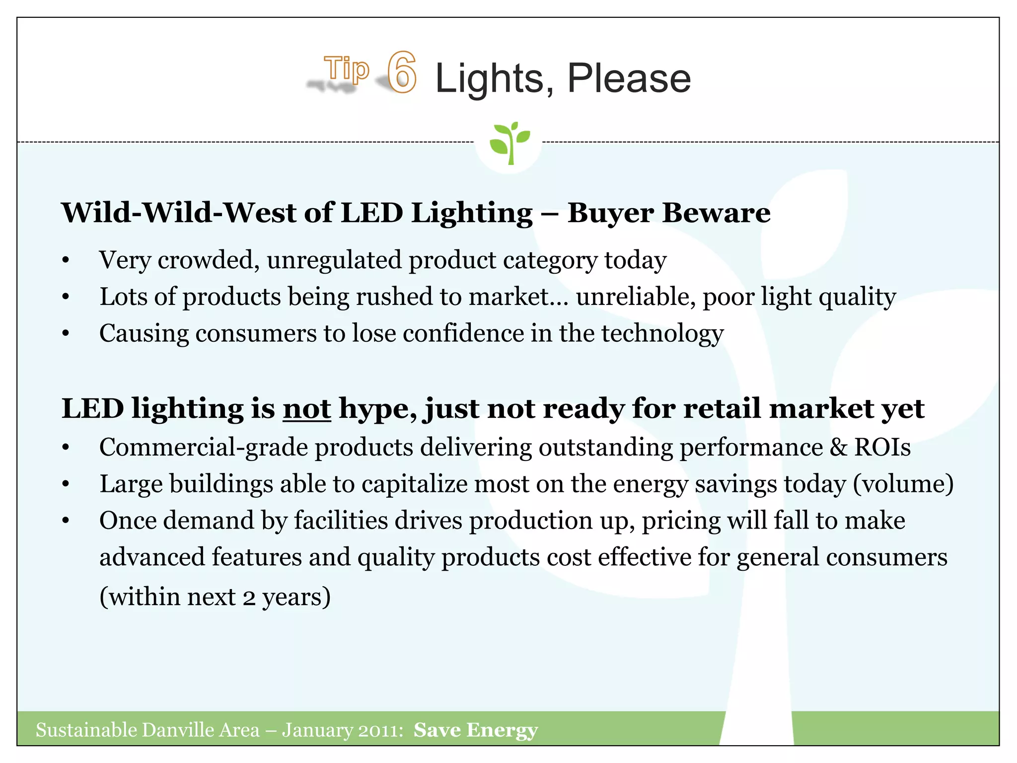 Lights, Please


  Wild-Wild-West of LED Lighting – Buyer Beware
  •   Very crowded, unregulated product category today
  •   Lots of products being rushed to market… unreliable, poor light quality
  •   Causing consumers to lose confidence in the technology


  LED lighting is not hype, just not ready for retail market yet
  •   Commercial-grade products delivering outstanding performance & ROIs
  •   Large buildings able to capitalize most on the energy savings today (volume)
  •   Once demand by facilities drives production up, pricing will fall to make
      advanced features and quality products cost effective for general consumers
      (within next 2 years)




Sustainable Danville Area – January 2011: Save Energy
 