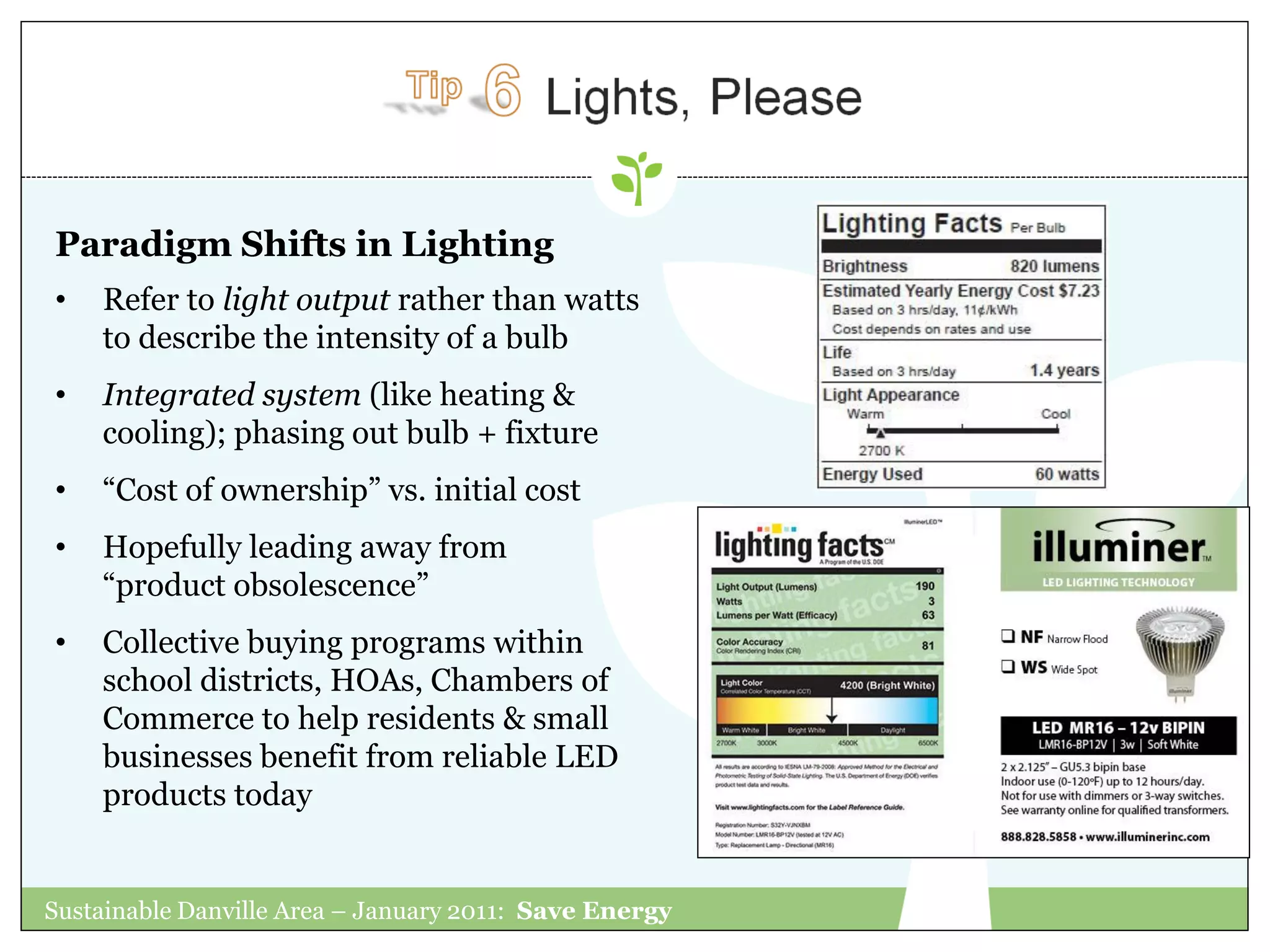 Paradigm Shifts in Lighting
•   Refer to light output rather than watts
    to describe the intensity of a bulb
•   Integrated system (like heating &
    cooling); phasing out bulb + fixture
•   “Cost of ownership” vs. initial cost
•   Hopefully leading away from
    “product obsolescence”
•   Collective buying programs within
    school districts, HOAs, Chambers of
    Commerce to help residents & small
    businesses benefit from reliable LED
    products today


Sustainable Danville Area – January 2011: Save Energy
 