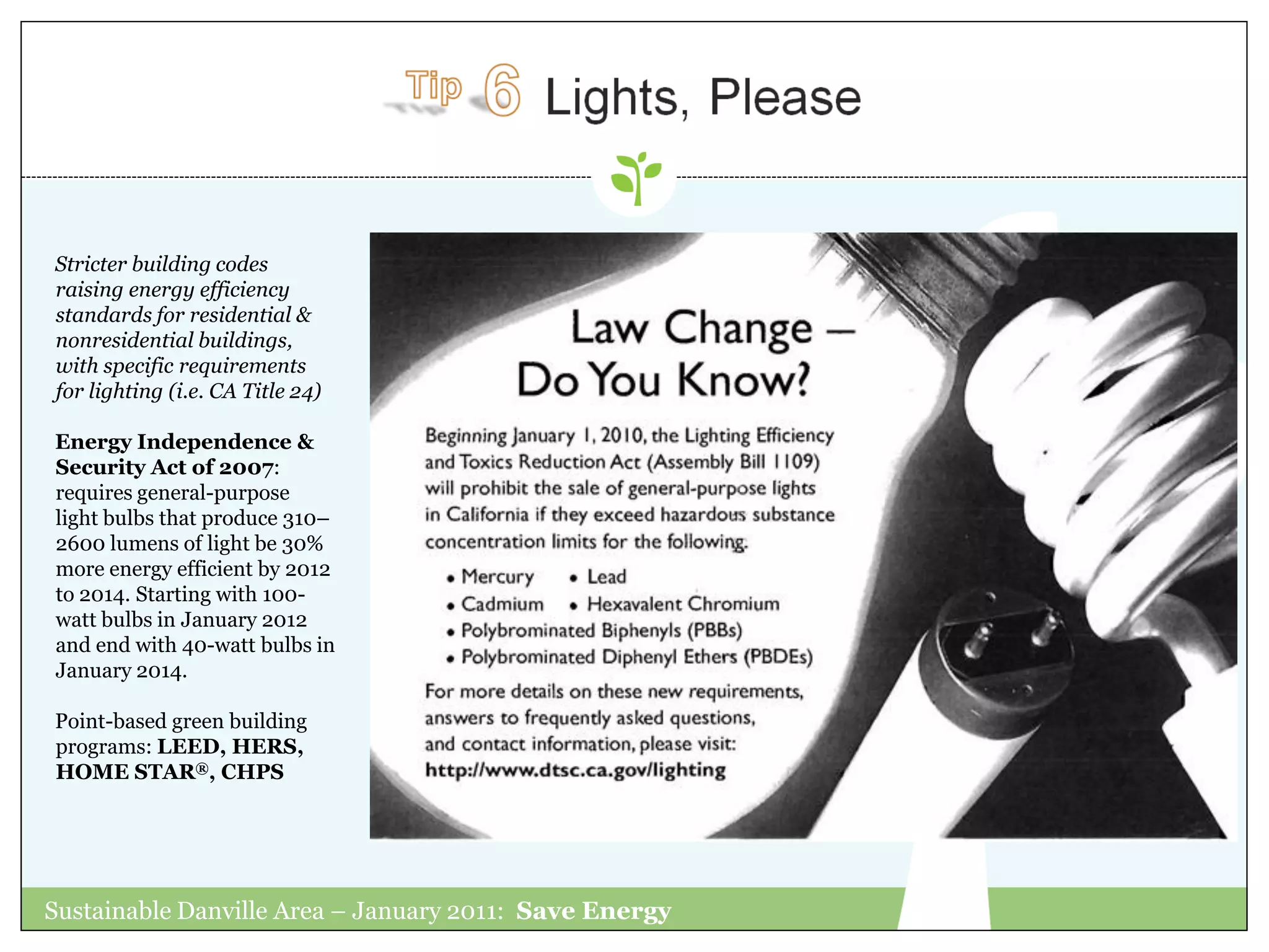 Stricter building codes
raising energy efficiency
standards for residential &
nonresidential buildings,
with specific requirements
for lighting (i.e. CA Title 24)

Energy Independence &
Security Act of 2007:
requires general-purpose
light bulbs that produce 310–
2600 lumens of light be 30%
more energy efficient by 2012
to 2014. Starting with 100-
watt bulbs in January 2012
and end with 40-watt bulbs in
January 2014.

Point-based green building
programs: LEED, HERS,
HOME STAR®, CHPS




Sustainable Danville Area – January 2011: Save Energy
 