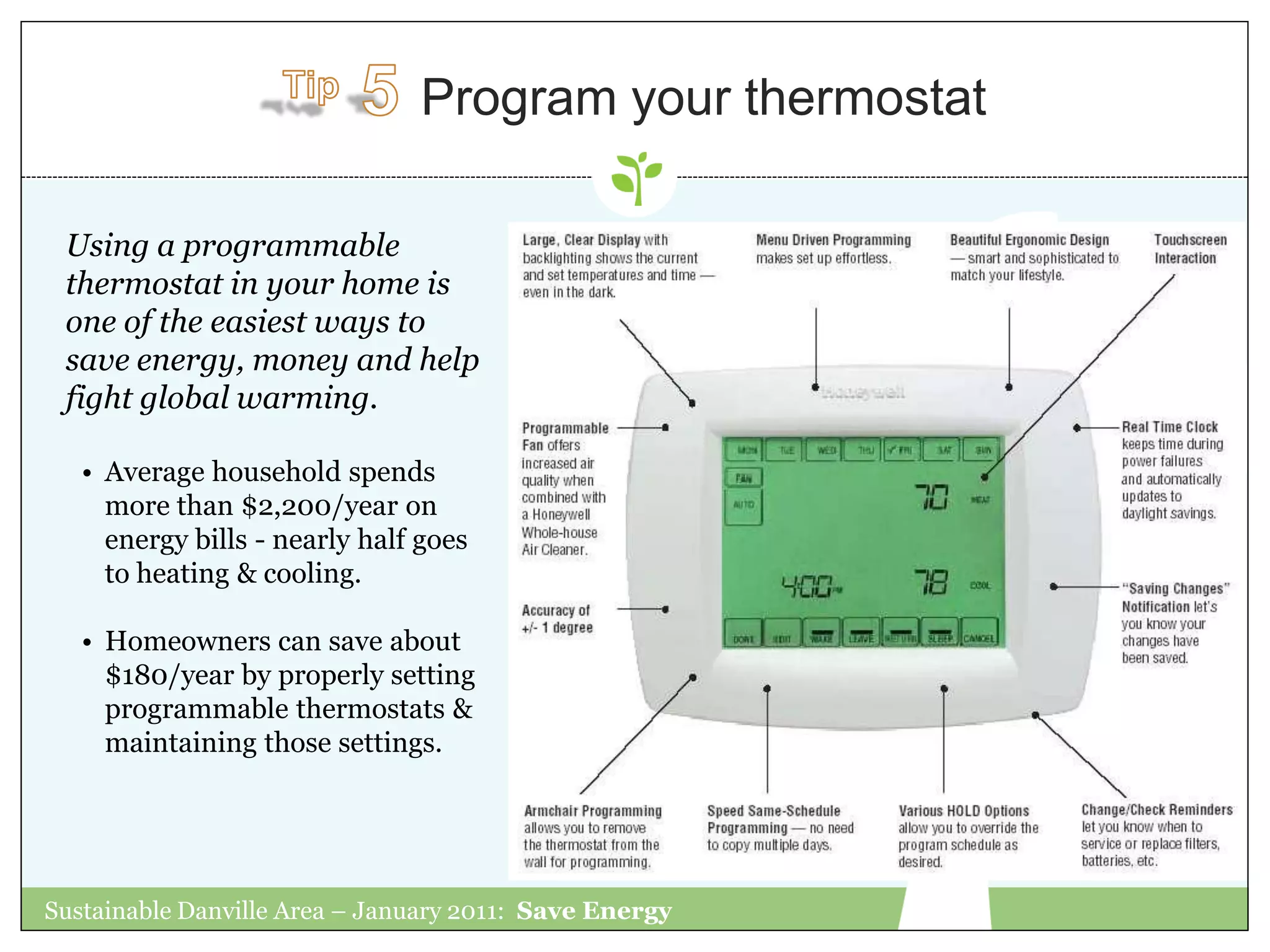 Program your thermostat

 Using a programmable
 thermostat in your home is
 one of the easiest ways to
 save energy, money and help
 fight global warming.

   • Average household spends
     more than $2,200/year on
     energy bills - nearly half goes
     to heating & cooling.

   • Homeowners can save about
     $180/year by properly setting
     programmable thermostats &
     maintaining those settings.




Sustainable Danville Area – January 2011: Save Energy
 