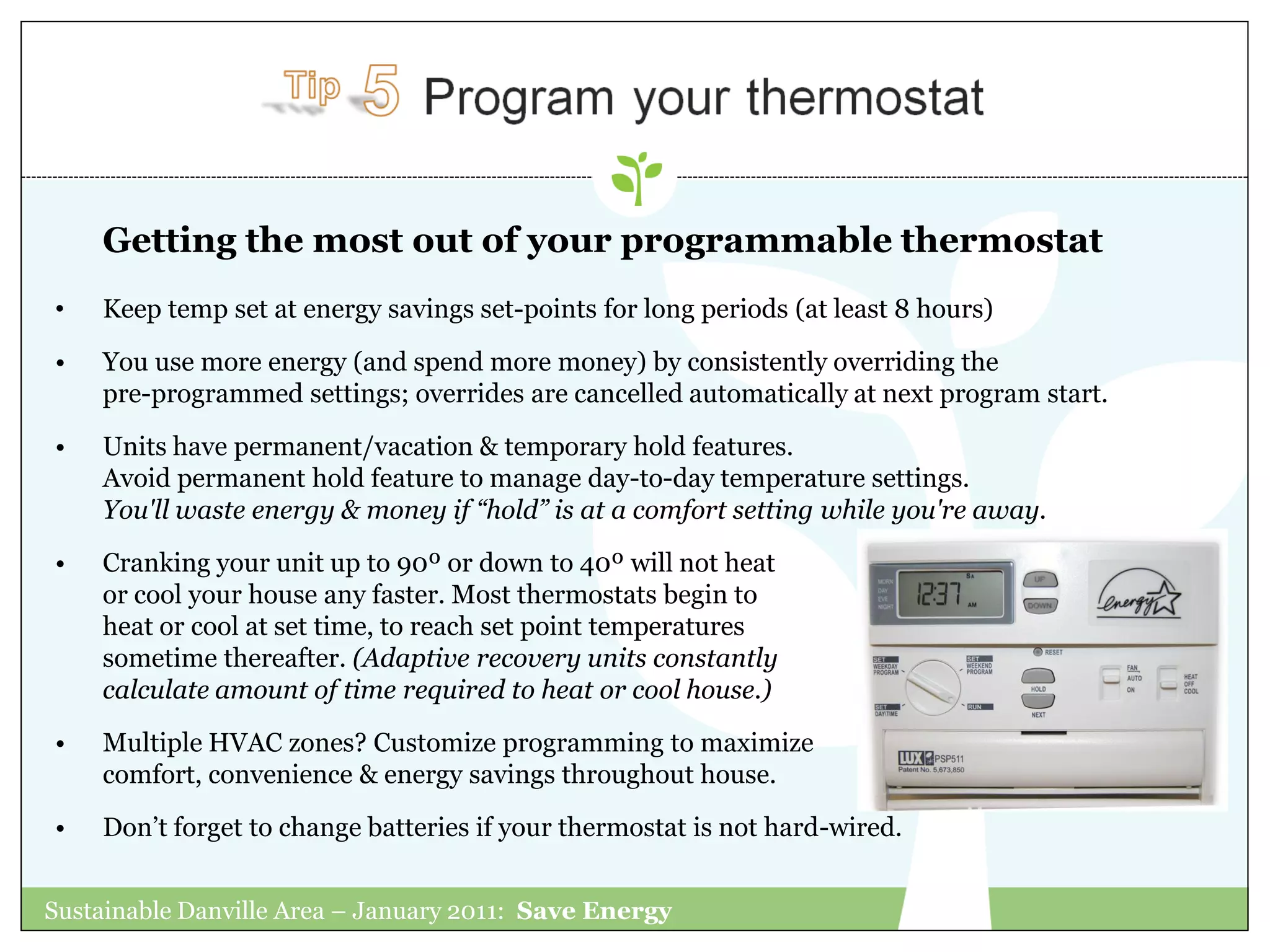 Getting the most out of your programmable thermostat
•   Keep temp set at energy savings set-points for long periods (at least 8 hours)
•   You use more energy (and spend more money) by consistently overriding the
    pre-programmed settings; overrides are cancelled automatically at next program start.

•   Units have permanent/vacation & temporary hold features.
    Avoid permanent hold feature to manage day-to-day temperature settings.
    You'll waste energy & money if “hold” is at a comfort setting while you're away.
•   Cranking your unit up to 90º or down to 40º will not heat
    or cool your house any faster. Most thermostats begin to
    heat or cool at set time, to reach set point temperatures
    sometime thereafter. (Adaptive recovery units constantly
    calculate amount of time required to heat or cool house.)

•   Multiple HVAC zones? Customize programming to maximize
    comfort, convenience & energy savings throughout house.

•   Don‟t forget to change batteries if your thermostat is not hard-wired.


Sustainable Danville Area – January 2011: Save Energy
 
