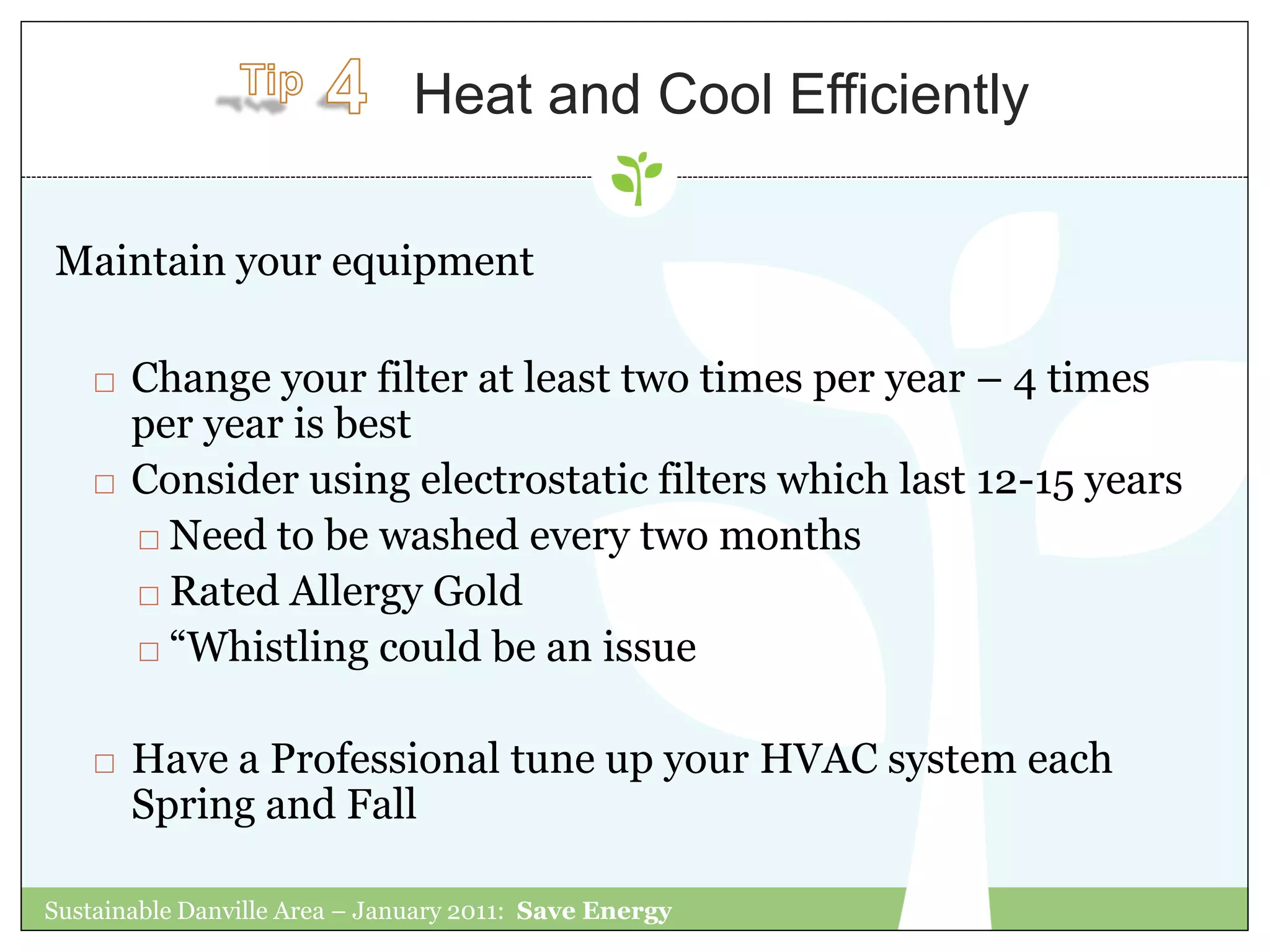 Heat and Cool Efficiently

Maintain your equipment

       Change your filter at least two times per year – 4 times
        per year is best
       Consider using electrostatic filters which last 12-15 years
         Need to be washed every two months

         Rated Allergy Gold

         “Whistling could be an issue



       Have a Professional tune up your HVAC system each
        Spring and Fall

Sustainable Danville Area – January 2011: Save Energy
 