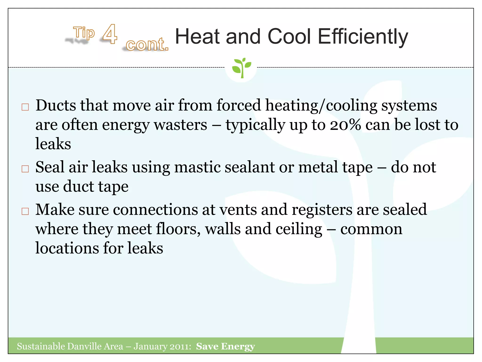 Heat and Cool Efficiently


   Ducts that move air from forced heating/cooling systems
    are often energy wasters – typically up to 20% can be lost to
    leaks
   Seal air leaks using mastic sealant or metal tape – do not
    use duct tape
   Make sure connections at vents and registers are sealed
    where they meet floors, walls and ceiling – common
    locations for leaks




Sustainable Danville Area – January 2011: Save Energy
 