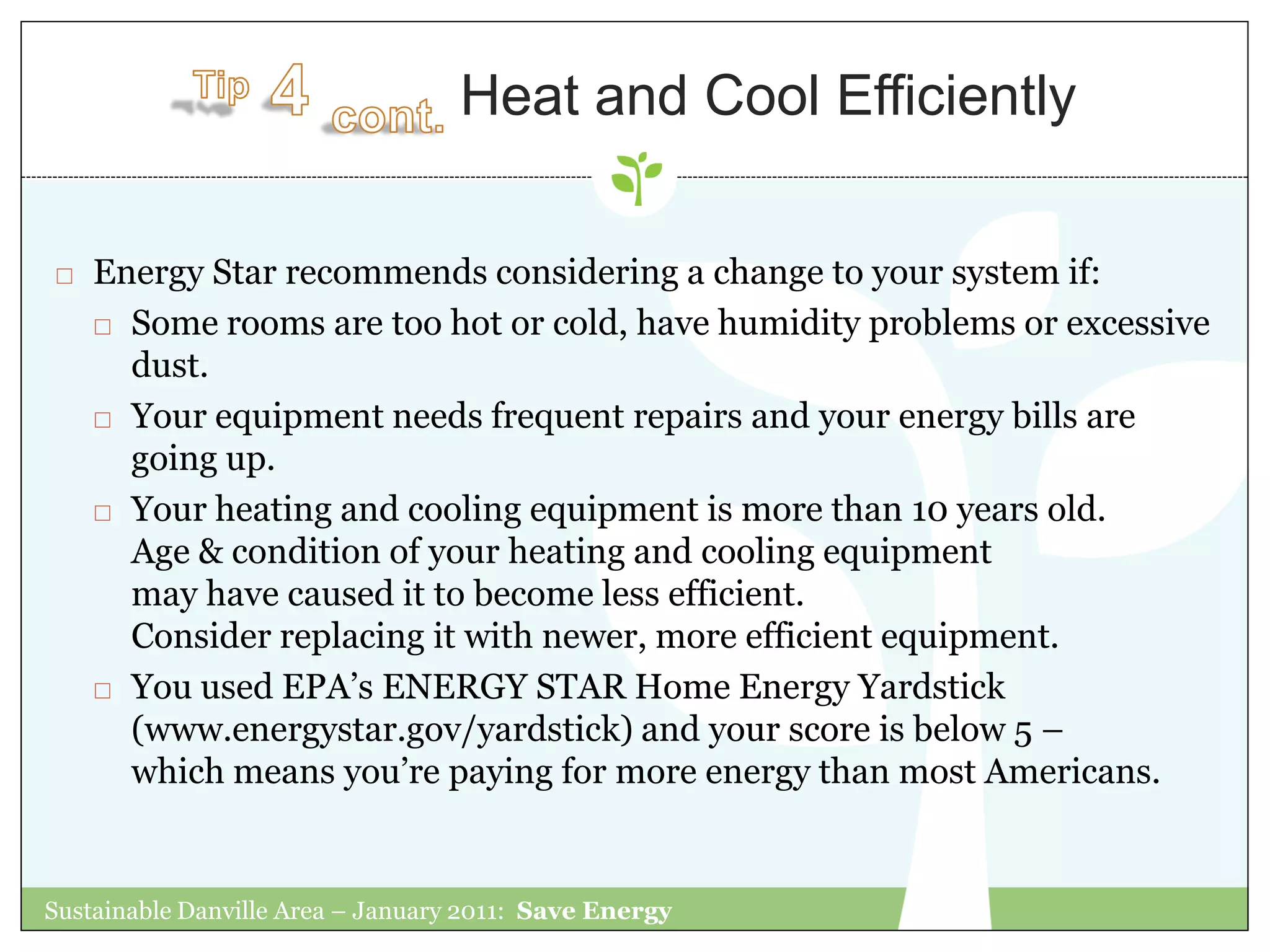 Heat and Cool Efficiently

   Energy Star recommends considering a change to your system if:
     Some rooms are too hot or cold, have humidity problems or excessive

      dust.
     Your equipment needs frequent repairs and your energy bills are

      going up.
     Your heating and cooling equipment is more than 10 years old.

      Age & condition of your heating and cooling equipment
      may have caused it to become less efficient.
      Consider replacing it with newer, more efficient equipment.
     You used EPA‟s ENERGY STAR Home Energy Yardstick

      (www.energystar.gov/yardstick) and your score is below 5 –
      which means you‟re paying for more energy than most Americans.


Sustainable Danville Area – January 2011: Save Energy
 