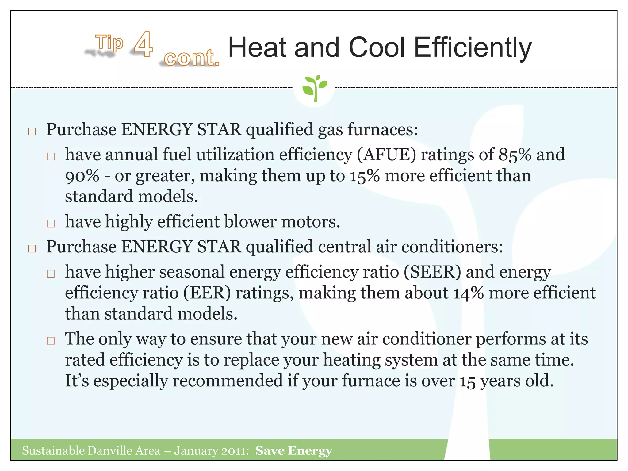 Heat and Cool Efficiently

   Purchase ENERGY STAR qualified gas furnaces:
     have annual fuel utilization efficiency (AFUE) ratings of 85% and

      90% - or greater, making them up to 15% more efficient than
      standard models.
     have highly efficient blower motors.

   Purchase ENERGY STAR qualified central air conditioners:
     have higher seasonal energy efficiency ratio (SEER) and energy

      efficiency ratio (EER) ratings, making them about 14% more efficient
      than standard models.
     The only way to ensure that your new air conditioner performs at its

      rated efficiency is to replace your heating system at the same time.
      It‟s especially recommended if your furnace is over 15 years old.


Sustainable Danville Area – January 2011: Save Energy
 